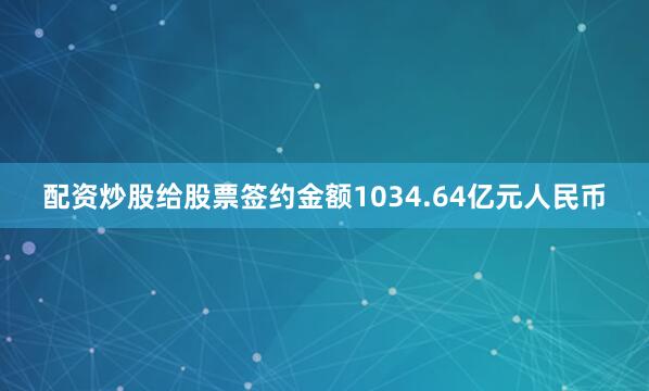 配资炒股给股票签约金额1034.64亿元人民币