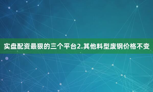 实盘配资最狠的三个平台2.其他料型废钢价格不变