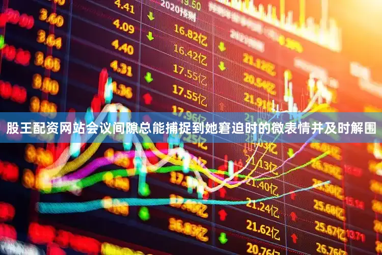 股王配资网站会议间隙总能捕捉到她窘迫时的微表情并及时解围