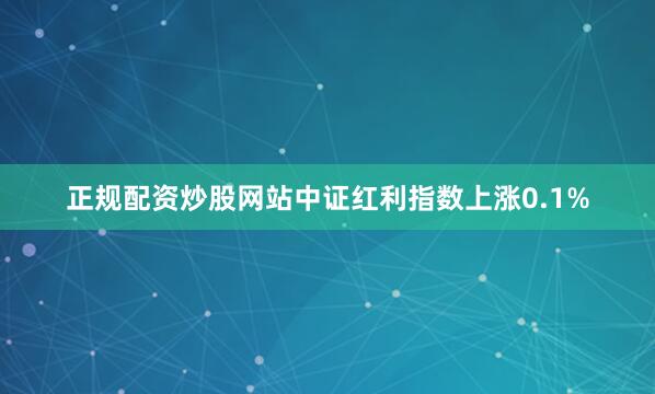 正规配资炒股网站中证红利指数上涨0.1%