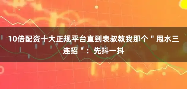 10倍配资十大正规平台直到表叔教我那个＂甩水三连招＂：先抖一抖